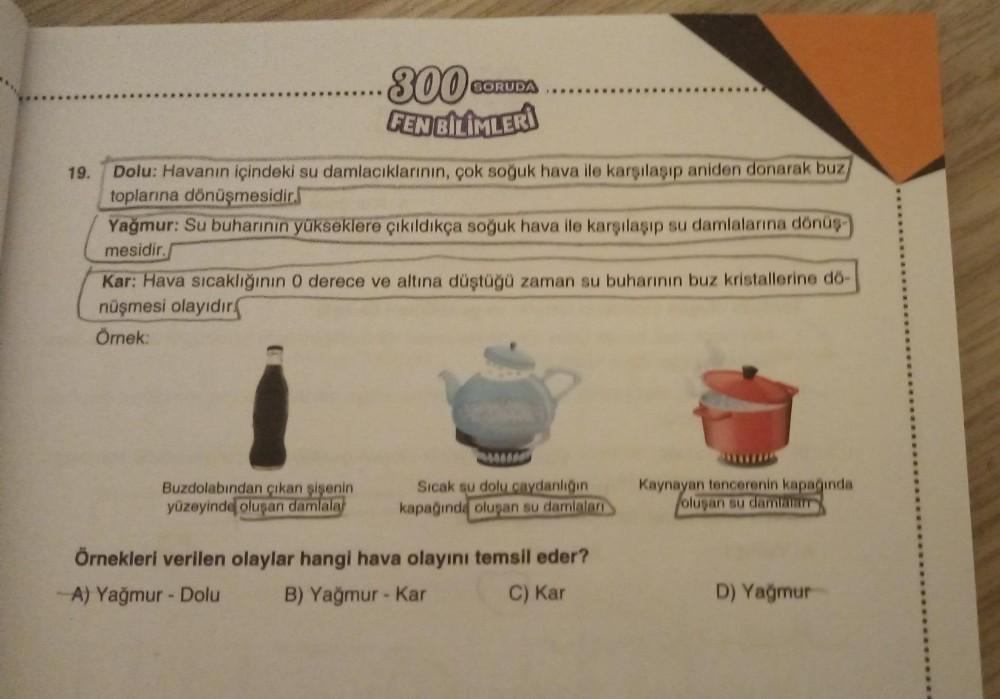 19.
........300€
FEN BİLİMLERİ
SORUDA
Dolu: Havanın içindeki su damlacıklarının, çok soğuk hava ile karşılaşıp aniden donarak buz
toplarına dönüşmesidir.
Yağmur: Su buharının yükseklere çıkıldıkça soğuk hava ile karşılaşıp su damlalarına dönüş-
mesidir.
Ka