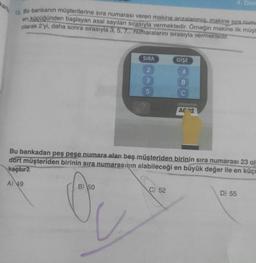 karto
12. Bir bankanın müşterilerine sıra numarası veren makine arızalanmış, makine Sıra numa
en küçüğünden başlayan asal sayıları sırasıyla vermektedir. Örneğin makine ilk müşt
olarak 2'yi, daha sonra sırasıyla 3, 5, 7... numaralarını sırasıyla vermektedir.
SIRA
2
3
5
B) 50
GİŞE
A
B
C) 52
C
4. Den
AC 12
Bu bankadan peş pese numara alan beş müşteriden birinin sıra numarası 23 ol
dört müşteriden birinin sıra numarasının alabileceği en büyük değer ile en küçü
kaçtır?
A) 49
D) 55