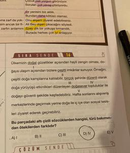 sına zarf da yok-
sim ancak bir fi-
zarfın anlamını
Çocuk pek yorgun görünüyor.
Soruları çok yavaş çözüyordu.
En yenisini biz aldık.
Bundan daha kötüsü olamaz.
Onu akşam ziyaret edebilirsiniz.
Ali Bey dışarı çıkacağını söyledi.
Epey dik bir yokuşa tırmandık.
Burada herkes çok iyi anlaşıyor.
SIRA SENDE
16
Ülkemizin doğal güzellikler açısından hayli zengin olması, do-
1
ğaya ulaşım açısından bizlere çeşitli imkânlar sunuyor. Örneğin;
11
çeşitli doğa kamplarına katılabilir, birçok şehirde düzenli olarak
IV
doğa yürüyüşü etkinlikleri düzenleyen doğasever topluluklar ile
V
doğayı güvenli şekilde keşfedebiliriz. Hafta sonlarını alışveriş
merkezlerinde geçirmek yerine doğa ile iç içe olan sosyal tesis-
leri ziyaret ederek geçirebiliriz.
Bu parçadaki altı çizili sözcüklerden hangisi, türü bakımın-
dan ötekilerden farklıdır?
.A) I
B) II
CA
C) III
ÇÖZÜM SENDE
BISH
D) IV
E) V
ldv