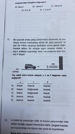 11.
12.
yargılarından hangileri doğrudur?
A) Yalnız I
B) Yalnız II
D) II ve III
yer
(yatay)
Bir oyuncak araba yatay sürtünmesiz düzlemde, bir ucu
düşey duvara tutturulmuş esnek bir yaya çarpıyor ve
yayı bir miktar sıkıştırıp durduktan sonra geriye doğru
hareket ediyor. Bu süreçte yayın sıkışma miktarı x,
yayın arabaya uyguladığı itme I ve ortalama itme kuv-
veti F oluyor.
E) I, II ve III
I
Azalırdı
Değişmezdi
Değişmezdi
X
A)
Artardı
B) Artardı
C) Artardı
D) Azalırdı Artardı
E)
Azalırdı Azalırdı
C) Yalnız III
Yay sabiti daha küçük olsaydı; x, I ve F değerleri nasıl
değişirdi?
F
Azalırdı
Azalırdı
Artardı
Azalırdı
Azalırdı
yay
m kütleli bir parçacığın kütle ve hızının çarpımından elde
edilen niceliğe çizgisel momentum denir. Çizgisel momen-
tum hareketliliğin bir ölçüsü olan yönlü bir büyüklüktür.
Buna göre çizgisel moment