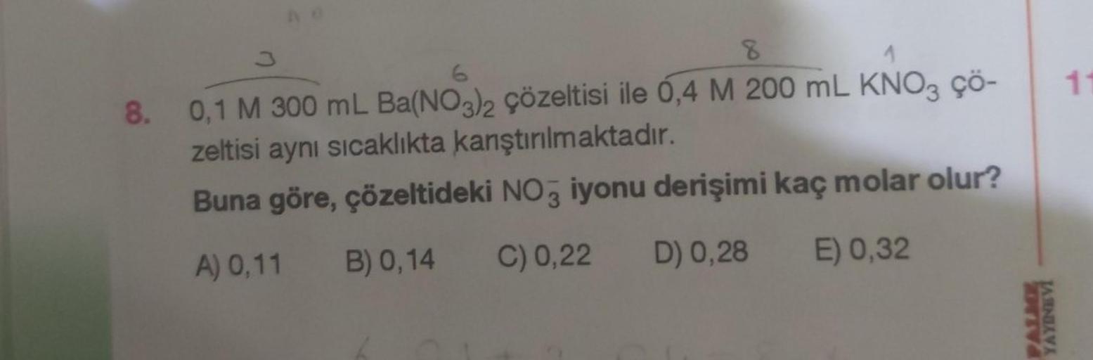 8.
8
0,1 M 300 mL Ba(NO3)2 çözeltisi ile 0,4 M 200 mL KNO3 çö-
zeltisi aynı sıcaklıkta kanştırılmaktadır.
Buna göre, çözeltideki NO3 iyonu derişimi kaç molar olur?
A) 0,11 B) 0,14 C) 0,22 D) 0,28
E) 0,32
PALME
YAYINEVI
11