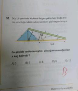 32. Düz bir zeminde ikizkenar üçgen şeklindeki bloğa x bi-
rim uzunluğundaki çubuk şekildeki gibi dayandinliyor.
Bu şekilde verilenlere göre, çubuğun uzunluğu olan
x kaç birimdir?
A) 5
B) 6
3√2
C) 8
D) 9
E) 12
B
Diğer sayfaya geçiniz.