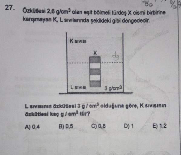 To
%
27. Özkütlesi 2,6 g/cm³ olan eşit bölmeli türdeş X cismi birbirine
kanışmayan K, L sıvılarında şekildeki gibi dengededir.
K SIVISI
L SIVISI
X
dg
3 g/cm3
L SIVISının Özkütlesi 3 g/cm³ olduğuna göre, K siVISININ
özkütlesi kaç g/cm³ tür?
A) 0,4
B) 0,5
C)