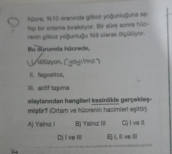 0
hücre, %10 oranında glikoz yoğunluğuna sa-
hip bir ortama bırakılıyor. Bir süre sonra hüc-
renin glikoz yoğunluğu %9 olarak ölçülüyor.
Bu durumda hücrede,
difüzyon
difüzyon, (yoyilmo)
II. fagositoz,
III. aktif taşıma
olaylarından hangileri kesinlikle ger