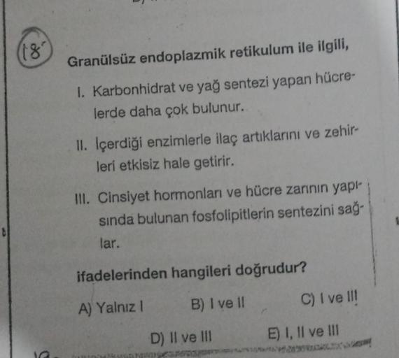 (18²
Granülsüz endoplazmik retikulum ile ilgili,
I. Karbonhidrat ve yağ sentezi yapan hücre-
lerde daha çok bulunur.
II. Içerdiği enzimlerle ilaç artıklarını ve zehir-
leri etkisiz hale getirir.
III. Cinsiyet hormonları ve hücre zarının yapı-
sında bulunan