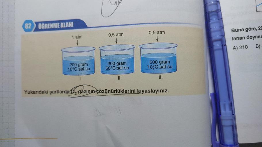 82 ÖĞRENME ALANI
1 atm
↓
200 gram
10°C saf su
1
0,5 atm
300 gram
50°C saf su
||
0,5 atm
↓
500 gram
10°C saf su
|||
Yukarıdaki şartlarda O gazının çözünürlüklerini kıyaslayınız.
F
Buna göre, 20
lanan doymu
A) 210
B)