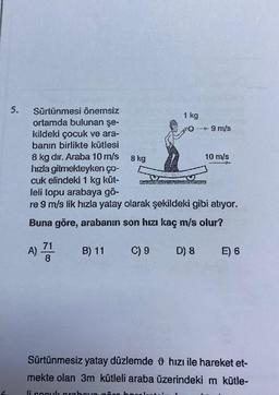 5.
Sürtünmesi önemsiz
ortamda bulunan şe-
kildeki çocuk ve ara-
banın birlikte kütlesi
8 kg dır. Araba 10 m/s
hızla gitmekteyken ço-
cuk elindeki 1 kg küt-
leli topu arabaya gö-
re 9 m/s lik hızla yatay olarak şekildeki gibi atıyor.
Buna göre, arabanın son hızı kaç m/s olur?
A) 71 B) 11
C) 9
8 kg
1 kg
D) 8
--* 9 m/s
10 m/s
E) 6
Sürtünmesiz yatay düzlemde hızı ile hareket et-
mekte olan 3m kütleli araba üzerindeki m kütle-
li cocuk orahovo göre har