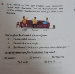 6.
Asaf, Kemal ve Ümit aynı odadadır. Asaf konuşurken
Kemal Asaf'ı duymakta, Ümit ise duymamaktadır. Asal
Ümit'in kendisini duyabilmesi için daha gür sesle konuş
maktadır.
Asaf
Kemal
Ümit
Buna göre Asaf sesini yükselttiğinde,
1.
D) I ve III
Sesin şiddeti artmıştır.
II.
Sesin frekansı artmıştır.
III. Ses Kemal'e ilk duruma göre daha erken ulaşmıştır.
yargılarından hangileri kesinlikle doğrudur?
A) Yalnız I
B) Yalnız II
C) Yalnız III
E) II ve III