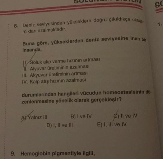 8. Deniz seviyesinden yükseklere doğru çıkıldıkça oksijen
miktarı azalmaktadır.
Buna göre, yükseklerden deniz seviyesine inen bir
insanda,
K
Soluk alıp verme hızının artması
II. Alyuvar üretiminin azalması
III. Akyuvar üretiminin artması
IV. Kalp atış hızı