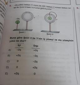 zar aras
hacmi
pi yo
4.
A)
B)
D)
E)
C)
Şekil 1
Şekil II
Buna göre şekil Il'de Y'nin iç yüzeyi ve dış yüzeyinin
yükü ne olur?
İçi
-2q
+2q
-2q yüklü iletken X cismi ile nötr iletken Y küresi iletken bir
tel ile Şekil Il'deki konuma getiriliyorlar.
-29
0
0
+2q
Dışı
+2q
-2q
-2q
+2q
0
6.