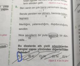 çizili
yapım
'e göre)
çizili
UYGUN YAYINLARI SADIK UYGUN YAYINLARI SADIK UYGUN YAYINLARI S
8.
tutan og
lerin elinden gelir.
mse-
(Spot 3, 4 ve 5'e göre)
Ben senin en çok bana yansımanı sevdim
LI
Bende yeniden var olmanı, benimle bütün-
||
111
leşmeni
Mertliğini, yalansızlığını, dupduruluğunu
sevdim
Nice sevgilerin bir pula satıldığı bir dün-
IV
yada...
Bu dizelerde altı çizili sözcüklerden
hangisi yapısı yönünden diğerlerinden
farklıdır?
A)
B) II.
C
DIV. EV
(Spot 3, 4 ve 5'e göre)
DY
3. (1)
a
k
g
e
C