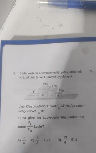 6. Sürtünmelerin önemsenmediği yatay düzlemde
K, L, M cisimlerine F kuvveti uygulanıyor.
oranı
A)
7
L
F.
L'nin K'ya uyguladığı kuvvet F,, M'nin L'ye uygu-
ladığı kuvvet F., dir.
M
Buna göre, bu kuvvetlerin büyüklüklerinin
kaçtır?
M
7 kg
B)
K
6 kg
L
C) 4
C)