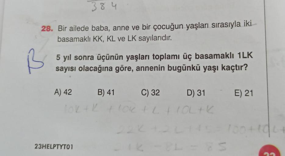 384
28. Bir ailede baba, anne ve bir çocuğun yaşları sırasıyla iki
basamaklı KK, KL ve LK sayılarıdır.
5 yıl sonra üçünün yaşları toplamı üç basamaklı 1LK
sayısı olacağına göre, annenin bugünkü yaşı kaçtır?
A) 42 B) 41
C) 32
D) 31
Tok+ k + 10k + L +IOL+K
2