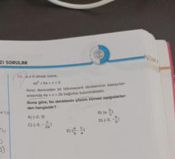 ZI SORULAR
140
24
D
3)
10. a*0 olmak üzere,
ax² + bx + c = 0
ikinci dereceden bir bilinmeyenli denkleminin katsayıları
arasında 4a + c = 2b bağıntısı bulunmaktadır.
T
Buna göre, bu denklemin çözüm kümesi aşağıdakiler-
den hangisidir?
A) {-2, 3}
C) (-2,-2)
2a
E) (2)
B) {a, b}
D) {-3, -2)