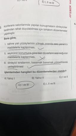 2. Konferans salonlarında yapılan konuşmaların dinleyiciler
tarafından rahat duyulabilmesi için birtakım düzenlemeler
yapılmıştır.
mellante
Buna göre;
E) I, II ve III
I. sahne yan yüzeylerinin yüksek oranda sesi yansıtıcı
maddelerle kaplanması,
annotarivel nenulud ebenuxhey
II. seyircinin konumuna göre bazı duvarların sesi soğuran
maddelerle kaplanması,
DYO TIB CIO Sheliseyed ev nebsm Il
III. dinleyici sıralarının, basamak basamak yükseltilerek
yerleştirilmesi
1er Xinolist ev neismeliec pebisney Ill
işlemlerinden hangileri bu düzenlemelerden olabilir?
nimesgeb
oy helip
A) Yalnız I
B) Yalnız II
D) I ve III
LIG
siysio
C) I ve II
E) I, II ve III nieY (A
PESEN YAH
4.