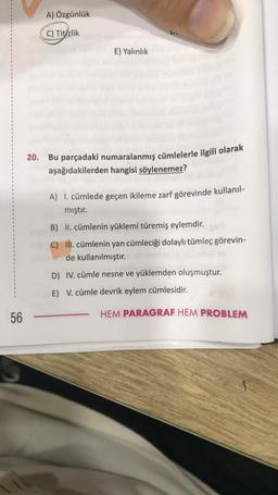 56
A) Özgünlük
C) Titizlik
E) Yalınlık
20. Bu parçadaki numaralanmış cümlelerle ilgili olarak
aşağıdakilerden hangisi söylenemez?
A) 1. cümlede geçen ikileme zarf görevinde kullanıl-
mıştır.
B) II. cümlenin yüklemi türemiş eylemdir.
C) III. cümlenin yan cümleciği dolaylı tümleç görevin-
de kullanılmıştır.
D) IV. cümle nesne ve yüklemden oluşmuştur.
E) V. cümle devrik eylem cümlesidir.
HEM PARAGRAF HEM PROBLEM