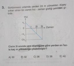 3. Sürtünmesiz ortamda yerden 24 m yüksekten düşey
yukarı atılan bir cismin hız - zaman grafiği şekildeki gi-
bidir.
Hız
Vo
0
-Vo
-2vot-
1
A) 30 B) 32
t 2t
1
1
I
1
3t
Cisim 3t anında yere düştüğüne göre yerden en faz-
la kaç m yüksekliğe çıkabilmiştir?
C) 36
Zaman
D) 38
E) 40