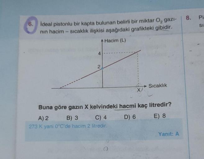 6. Ideal pistonlu bir kapta bulunan belirli bir miktar O₂ gazi-
nın hacim - sıcaklık ilişkisi aşağıdaki grafikteki gibidir.
Hacim (L)
4
2
X
Q
Sıcaklık
Buna göre gazın X kelvindeki hacmi kaç litredir?
A) 2
B) 3
C) 4
D) 6
E) 8
273 K yani 0°C'de hacim 2 litre