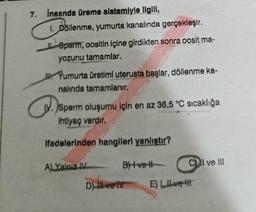 7. İnsanda üreme sistemiyle ilgili,
1. Döllenme, yumurta kanalında gerçekleşir.
Sperm, oositin içine girdikten sonra oosit ma-
yozunu tamamlar.
Yumurta üretimi uterusta başlar, döllenme ka-
nalında tamamlanır.
a
IV. Sperm oluşumu için en az 36,5 °C sıcaklığa
Ihtiyaç vardır.
ifadelerinden hangileri yanlıştır?
A) Yalnız IV
CI ve III
B)+ve H
D) IIl ve IV E) LIL-ve-it