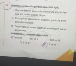 6. İnsanın embriyonik gelişim süreci ile ilgili,
1. Segmentasyon sonucu önce morula sonra blas-
tula adı verilen yapılar oluşur.
II. Embriyonik tabakaların oluşumu gastrula evre-
sinde tamamlanır.
III. Organogenez evresi gastrula evresinden sonra
gerçekleşir.
ifadelerinden hangileri doğrudur?
A) Yalnız III
B) I ve II
D) II ve III
C) I ve III
E) I, II ve III