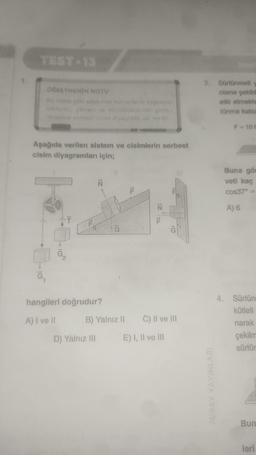 TEST 13
ÖĞRETMENİN NOTU
noktalar
K
Aşağıda verilen sistem ve cisimlerin serbest
cisim diyagramları için;
Ť
G₂
S
hangileri doğrudur?
A) I ve Il
im kuvve
D) Yalnız III
G
B) Yalnız II
TLL
gösts
F
1Z
C) II ve III
E) I, II ve III
3. Sürtünmeli y
cisme şekild
etki etmekte
tünme katsa
F=10 N
Buna gör
veti kaç
cos37° =
A) 6
4. Sürtün
kütleli
narak
çekilm
sürtür
Bun
leri