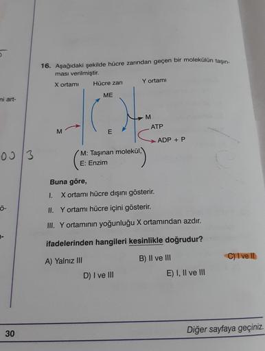 ni art-
00 3
30
16. Aşağıdaki şekilde hücre zarından geçen bir molekülün taşın-
ması verilmiştir.
X ortamı
M
Buna göre,
I.
Hücre zarı
ME
E
M: Taşınan molekül
E: Enzim
Y ortamı
D) I ve III
M
ATP
X ortamı hücre dışını gösterir.
II. Y ortamı hücre içini göste