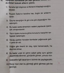 rde
da sözleri bularak altlarını çiziniz.
1) Sanatla ilgili düşünce ve fikirlerini kitaplaştıracağını
söyledi.
2) Peyami Safa'nın kendine has, özgün bir anlatımı
vardır.
3) Onunla tanıştığım ilk gün ona çok alışacağımı his-
setmiştim.
4) Bu kadar acele etmemizin nedeni yapılacak işlerin
çok olmasındandır.
5) Yazın tiyatro kursuna gitme konusunu karşılıklı tar-
tışarak halletmişler.
6) Savaş uçakları havadan bombalar yağdırarak şeh-
ri yerle bir etti.
7) Düğün gibi önemli bir olay, öyle hemencecik, ha
deyince olmaz.
8) Bu kadar uzak bir şehre sabah gidip aynı günün
akşamında dönmek, günübirlik gitmek, yorucu olur.
9) Gelecekle ilgili tasarılarını bizimle de paylaşacaktı.
10) Rengi mavi olan bu gömleği görür görmez çok be-
ğenmişti.