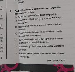 -.)
den
..)
rin-
-.)
ğını
-.)
lica
edi.
..)
aşta
sına
..).
ğenmişti.
Aşağıdaki cümlelerde geçen anlamca çelişen ifa-
delerin altlarını çiziniz.
1) Bu kitapları kesinlikle Suat düzenlemiş galiba.
2) İnebolu'dan yaklaşık tam on gün sonra Ankara'ya
dönmüşlerdi.
3) Öğretmenimiz bu konuyu ayrıntılı olarak özetleye-
rek anlattı.
4) Pencereden belli belirsiz, net görülebilen o araba
dayısının yeni arabasıymış.
5) Bu film, tahmin ediyorum ki çok sayıda genç sanat-
sever tarafından kesinlikle beğenilir.
6) Bu cadde de şüphesiz gençlerin sevdiği yerlerden
biri galiba.
7) Bu barajla birlikte şehirde tamı tamına otuz civarın-
da baraj oldu.
89D-910K/YGS