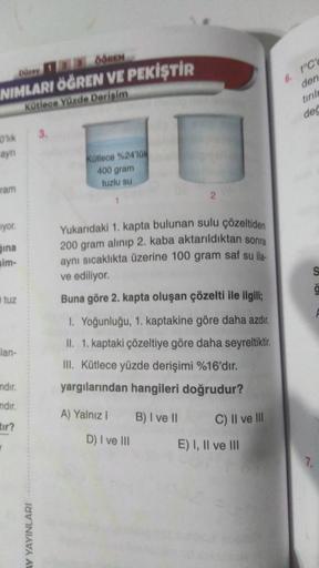 Dürey 12 OOREN
NIMLARI ÖĞREN VE PEKİŞTİR
Kütlece Yüzde Derişim
0'lik
ayn
ram
iyor.
ina
sim-
tuz
lan-
mdır.
ndir.
tir?
AY YAYINLARI
3.
Kütlece %24'lük
400 gram
tuzlu su
1
Yukarıdaki 1. kapta bulunan sulu çözeltiden
200 gram alınıp 2. kaba aktarıldıktan sonr