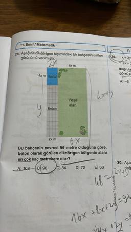 11. Sınıf Matematik
28. Aşağıda dikdörtgen biçimindeki bir bahçenin üstten
görünümü verilmiştir.
2X
4x m Havuz
Beton
2x m
6x m
Yeşil
alan
hxty
6X
Bu bahçenin çevresi 96 metre olduğuna göre,
beton olarak görülen dikdörtgen bölgenin alanı
en çok kaç metrekare olur?
A) 108 B 96
C) 84
29.
D) 72 E) 60
48=
A
x+ 2y
Ankara Yayıncılık
doğrula
göre, a
A)-5
30. Aşa
doğ
2x+998
16x +8x+2=91
2/1dx +2y