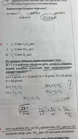 2.
TII.
Ortalama kinetik enerjileri eşit olan gazlardan mole-
kül kütlesi küçük olanın hızı daha fazladır:
ifadelerinden hangileri doğrudur?
A) Yalnız I
BI ve Il
D) II ve III
I. t₁ °C'deki C₂H4 gazı
II. t₂ °C'deki SO₂ gazı 6
III. t °C'deki N₂ gazi
20
Bu gazların difüzyon hızları arasındaki ilişki
III >> II şeklinde olduğuna göre, gazların ortalama
kinetik enerjileri arasındaki ilişki aşağıdakilerden
hangisi olabilir?
A) t₁ = t3>t₂
C) t₁ = t₁ = t3
E) I, II ve H
(H = 1 g/mol, C = 12 g/mol, N = 14 g/mol, O = 16 g/mol,
S = 32 g/mol)
?
E) t₂ > t₁ = t3
tve III
T
MA
B) t₂ > t₁ = t₂
D) t₂ > t3 t₁
51>th
>
+3+1+₂
28 28
64
3. Aynı sıcaklıkta CH ve XO₂ gazlarından CH gazının 20
saniyede aldığı yolu, XO gazı 40 saniyede almaktadır.
ontinin mol atom kütlesi kaç