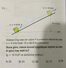 11.
(bxiamono neterminu?) fossier
v = 4 m/s F
A) 20
v = 4 m/s
B) 24
Kütlesi 4 kg olan bir cisim F kuvvetinin etkisinde sabit
v = 4 m/s hızla, 12 s de 6 m yükseliyor.
C) 36
F
Buna göre, cisme kuvvet uygulayan kişinin bu işte-
ki gücü kaç watt tır?
(g = 10 m/s² ve sürtünme yoktur.)
h = 6m
D) 72
yer
E) 96