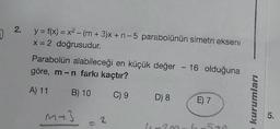 D
2.
y = f(x) = x² - (m+3)x+ n-5 parabolünün simetri ekseni
x = 2 doğrusudur.
Parabolün alabileceği en küçük değer - 16 olduğuna
göre, m-n farkı kaçtır?
A) 11
B) 10 C) 9 D) 8
M +3
= 2
11-2~
E) 7
5+
kurumları
5.