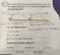 4. Hava sürtünmesinin önemsenmediği ortamda vx ve vy hiz-
larıyla eğik olarak atılan X ve Y cisimlerinin izlediği yörün-
geler şekildeki gibidir.
Vxy = Vyy
X ex
dx= Vy cosa Eu
dx > dy olduğuna göre;
A) Yalnız I
Oy
1. Vx > Vy dir.
II. ex>0y dir.
IIIX ve Y'nin uçuş süreleri eşittir.
yargılarından hangileri doğrudur?
B) Yalnız III
D) II ve III
-yatay
dy
dy=vy.cosby, tu
Vx.cosex> Vy.cosey
E) I, II ve III
yatay
C) I ve III