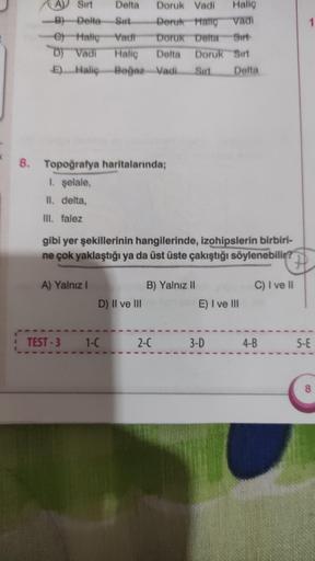 8.
Sirt
Delta
B) Delta Sirt
e) Haliç Vadi
D) Vadi Haliç Delta Doruk Sırt
E) Haliç Boğaz Vadi Sirt
Delta
Doruk Vadi
Halig
Doruk Hallo Vadi
Doruk Detta Sırt
Topoğrafya haritalarında;
1. şelale,
II. delta,
III. falez
gibi yer şekillerinin hangilerinde, izohip