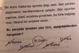 D. Bir konu hakkında ayrıntılı bilgi verir. İleri sürülen
düşüncenin kanıtlanmasına çalışılır. Söz oyunları
yapmak, süslü anlatıma yönelmek, bu türle bağdaş-
maz. Nesnel bir anlatımı vardır.
Bu parçada tanıtılan yazı türü, aşağıdakilerden
hangisidir?
Makale
obnim.
A)
A)
Roman
DH
B) Eleştiri
de lo
C) Fikra
ESöyleşi
siete Disos