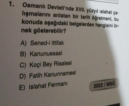 1.
Osmanlı Devleti'nde XVII. yüzyıl ıslahat ça-
lışmalarını anlatan bir tarih öğretmeni, bu
konuda aşağıdaki belgelerden hangisini ör-
nek gösterebilir?
A) Sened-i ittifak
B) Kanunuesasi
C) Koçi Bey Risalesi
D) Fatih Kanunnamesi
E) Islahat Fermanı
2022/MSÜ