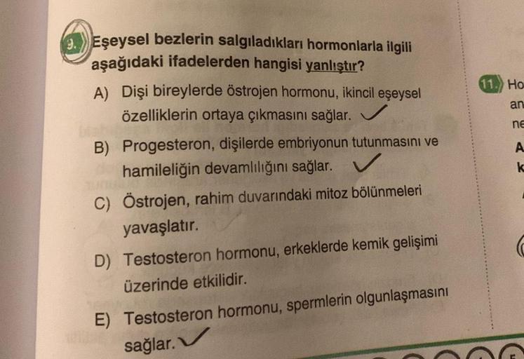 Eşeysel bezlerin salgıladıkları hormonlarla ilgili
aşağıdaki ifadelerden hangisi yanlıştır?
A) Dişi bireylerde östrojen hormonu, ikincil eşeysel
özelliklerin ortaya çıkmasını sağlar.
B) Progesteron, dişilerde embriyonun tutunmasını ve
hamileliğin devamlılı