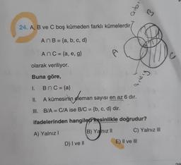 24. A, B ve C boş kümeden farklı kümelerdir,
AnB = (a, b, c, d}
AnC = {a, e, g}
olarak veriliyor.
Buna göre,
1.
BnC = {a}
A kümesinin eleman sayısı en az 6 dır.
B/A = C/A ise B/C = {b, c, d} dir.
ifadelerinden hangiler kesinlikle doğrudur?
A) Yalnız I
B) Yanız II
II.
III.
aibi
D) I ve II
Σ
Greig
E) II ve III
C) Yalnız III
08