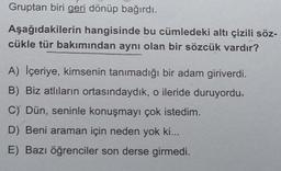 Gruptan biri geri dönüp bağırdı.
Aşağıdakilerin hangisinde bu cümledeki altı çizili söz-
cükle tür bakımından aynı olan bir sözcük vardır?
A) İçeriye, kimsenin tanımadığı bir adam giriverdi.
B) Biz atlıların ortasındaydık, o ileride duruyordu.
C) Dün, seninle konuşmayı çok istedim.
D) Beni araman için neden yok ki...
E) Bazı öğrenciler son derse girmedi.