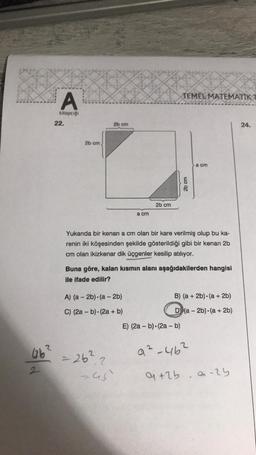 A
kitapçığı
22.
2b cm)
2b cm
a cm
A) (a-2b) (a-2b)
C) (2a - b) (2a + b)
2b cm
46² = 26².2
245)
TEMEL MATEMATIK T
Yukarıda bir kenari a cm olan bir kare verilmiş olup bu ka-
renin iki köşesinden şekilde gösterildiği gibi bir kenarı 2b
cm olan ikizkenar dik üçgenler kesilip atılıyor.
2b cm
Buna göre, kalan kısmın alanı aşağıdakilerden hangisi
ile ifade edilir?
E) (2a - b) (2a - b)
a cm
B) (a + 2b) (a + 2b)
D) (a-2b) (a + 2b)
9²-46²
9 +2b. a -25
24.