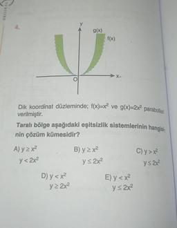 VNITINO
A) y ≥ x²
y< 2x²
Dik koordinat düzleminde; f(x)=x² ve g(x)=2x² parabolleri
verilmiştir.
Taralı bölge aşağıdaki eşitsizlik sistemlerinin hangisi-
nin çözüm kümesidir?
D) y < x²
g(x)
y≥ 2x²
B) y ≥x²
f(x)
y≤ 2x²
E) y < x²
y ≤ 2x²
C) y > x²
y≤ 2x²