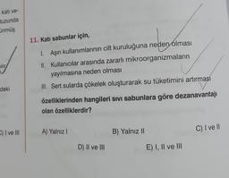 katı ve-
tuzunda
Üünmüş
alır
deki
C) I ve Ill
11. Katı sabunlar için,
1. Aşırı kullanımlarının cilt kuruluğuna neden olması
II. Kullanıcılar arasında zararlı mikroorganizmaların
yayılmasına neden olması
III. Sert sularda çökelek oluşturarak su tüketimini artırması
özelliklerinden hangileri Sıvı Sabunlara göre dezanavantajı
olan özelliklerdir?
A) Yalnız I
D) II ve III
B) Yalnız II
E) I, II ve III
C) I ve II