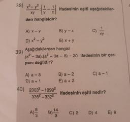 38) x²-²-( + - +/-)
xy
X
den hangisidir?
39)
A) a -5
D) a +1
A) x-y
D) x² - y²
Aşağıdakilerden hangisi
(a²-3a).(a²-3a-8) -20 Ifadesinin bir çar-
pani değildir?
40) 20032-19992
335²-3322
8
A) - F
3
ifadesinin eşiti aşağıdakiler-
B) y - x
E) x + y
14
B) ¹44
3
B) a-2
E) a + 2
ifadesinin eşiti nedir?
C) a -1
C) 2 D) 4 E) 8