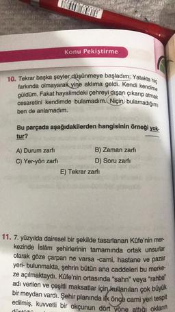 10. Tekrar başka şeyler düşünmeye başladım: Yatakta hiç
farkında olmayarak yine aklıma geldi. Kendi kendime
güldüm. Fakat hayalimdeki çehreyi dışarı çıkarıp atmak
cesaretini kendimde bulamadım. Niçin bulamadığımı
ben de anlamadım.
Konu Pekiştirme
Bu parçada aşağıdakilerden hangisinin örneği yok-
tur?
A) Durum zarfı
C) Yer-yön zarfı
düştüğü
B) Zaman zarfı
D) Soru zarfı
E) Tekrar zarfı
11. 7. yüzyılda dairesel bir şekilde tasarlanan Kûfe'nin mer-
kezinde İslâm şehirlerinin tamamında ortak unsurlar
olarak göze çarpan ne varsa -cami, hastane ve pazar
yeri- bulunmakta, şehrin bütün ana caddeleri bu merke-
ze açılmaktaydı. Kûfe'nin ortasında "sahn" veya
"rahbe"
adı verilen ve çeşitli maksatlar için kullanılan çok büyük
bir meydan vardı. Şehir planında ilk önce cami yeri tespit
edilmiş, kuvvetli bir okçunun dört yöne attığı okların