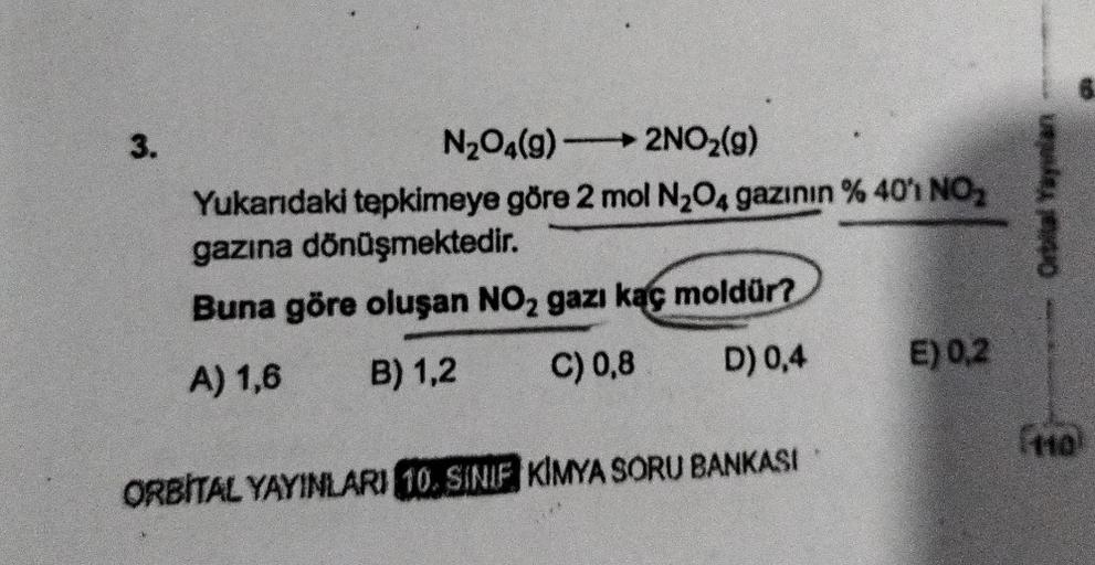 3.
N₂O4(9)
2NO₂(g)
Yukarıdaki tepkimeye göre 2 mol N₂O4 gazının % 40′1 NO₂
gazına dönüşmektedir.
Buna göre oluşan NO₂ gazı kaç moldür?
A) 1,6
B) 1,2
C) 0,8
D) 0,4
ORBITAL YAYINLARI 10. SINIF KIMYA SORU BANKASI
E) 0,2
Orbital Yayınlan
[HO