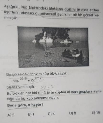 Aşağıda, küp biçimindeki blokların dizilimi ile elde edilen
figürlerin oluştuduğu minecraft oyununa ait bir görsel ve-
rilmiştir.
Bu görseldeki toplam küp blok sayısı
2016
+ 2x2017
4nx
olarak verilmiştir.
Bu bloklar, her biri x + 2 tane küpten oluşan grupl