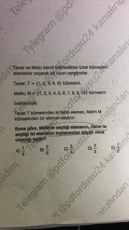 Tele
dim
Taner ve Metin kendi belirledikleri birer kümeden
elemanlar seçerek bir oyun oynuyorlar.
Taner; T =
Metin; M = {1, 2, 3, 4, 5, 6, 7, 8, 9, 10) kümesini
Taner T kümesinden iki farklı eleman, Metin M
kümesinden bir eleman seçiyor.
AJ
Buna göre, Metin'in seçtiği elemanın, Taner'in
seçtiği iki elemanın toplamından büyük olma
olasılığı kaçtır?
ldım
Te
Telegram @pd
, 3, 4, 5) kümesini,
5
2|5
B) -/-/
D) 2²/1/2
errante a ordusu24 kanalın
dfordusu2kanalın
Telegram @pdfordusuanalından
m@pdfordusu24 karing
analından