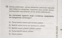 12. Güneş patlamaları, güneş lekelerinin yakınında manyetik
alan hatlarının dolaşması, kesilmesi veya yeniden düzen-
lenmesinden kaynaklanan ani bir enerji patlamasıdır.
Bu cümledeki ögelerin doğru sıralanışı, aşağıdakile-
rin hangisinde verilmiştir?
A) Özne-belirtili nesne-zarf tümleci-yüklem
B) Belirtili nesne-özne-yer tamlayıcısı-yüklem
C) Belirtili nesne-yüklem-yüklem-yüklem
D) Özne-belirtili nesne-yüklem
E) Özne-yüklem
U VE FEN LİSESİ
16