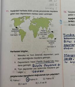 noy t
11. Aşağıdaki haritada 2020 yılında yeryüzünde meydana
gelen bazı depremlerin merkez üsleri verilmiştir.
Meksika
23/06/2020
7.4
Can kaybı: 10
Papua
Yeni Gine
17/07:2020
6.9
Can kaybı: 0
Haritadaki bilgiler,
1. Meksika ve Yeni Zelenda depremleri, yerin
aynı derinliğinde meydana gelmiştir.
D) I ve II
Yeni Zelenda
16/06/20
7.4
Can kaybı: 0
II. Depremlerin hepsi Pasifik Kuşağı'nda mey-
dana gelmiştir. Büyük Okyanus +
III. Tüm depremler yaz aylarında meydana gel-
miştir. Çevresi
yargılarından hangilerini doğrulamak için yeterlidir?
A) Yalnız I
B) Yalnız II
C) Yalnız III
E) I, II ve III
de aulyst
13. Yeryüzün
şakları v
Aşağıda
lerden c
BA) Sava
Tundra
bakımın
Bitki 2
çayırlar
oluşur.
is slyasm
Mangra
lerde,
lu kıyı